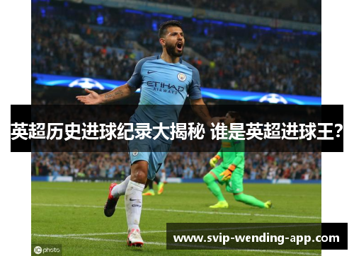英超历史进球纪录大揭秘 谁是英超进球王? 英超历史进球纪录大揭秘 谁是英超进球王?
