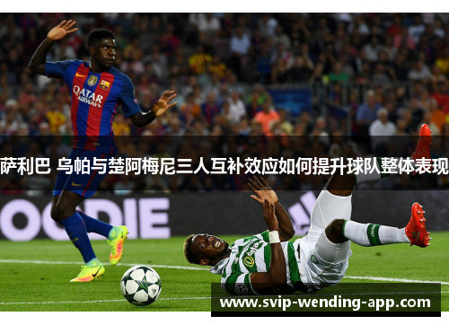 萨利巴 乌帕与楚阿梅尼三人互补效应如何提升球队整体表现