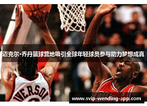 迈克尔·乔丹篮球营地吸引全球年轻球员参与助力梦想成真 迈克尔·乔丹篮球营地吸引全球年轻球员参与助力梦想成真