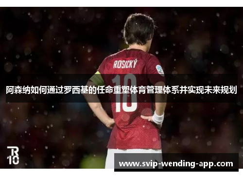 阿森纳如何通过罗西基的任命重塑体育管理体系并实现未来规划 阿森纳如何通过罗西基的任命重塑体育管理体系并实现未来规划