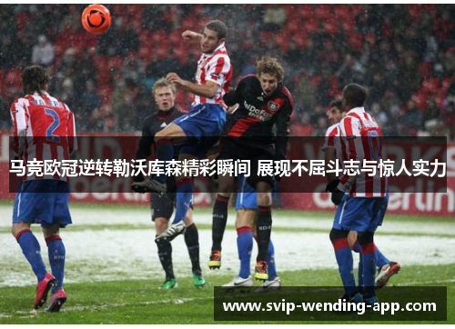 马竞欧冠逆转勒沃库森精彩瞬间 展现不屈斗志与惊人实力