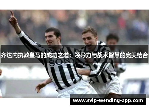 齐达内执教皇马的成功之道:领导力与战术智慧的完美结合 齐达内执教皇马的成功之道:领导力与战术智慧的完美结合