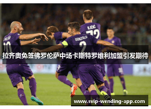 拉齐奥免签佛罗伦萨中场卡斯特罗维利加盟引发期待 拉齐奥免签佛罗伦萨中场卡斯特罗维利加盟引发期待