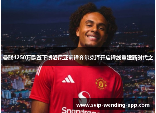曼联4250万欧签下博洛尼亚前锋齐尔克泽开启锋线重建新时代之 曼联4250万欧签下博洛尼亚前锋齐尔克泽开启锋线重建新时代之