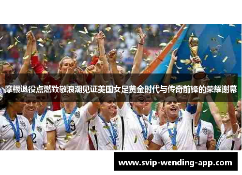 摩根退役点燃致敬浪潮见证美国女足黄金时代与传奇前锋的荣耀谢幕 摩根退役点燃致敬浪潮见证美国女足黄金时代与传奇前锋的荣耀谢幕