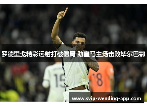 罗德里戈精彩远射打破僵局 助皇马主场击败毕尔巴鄂