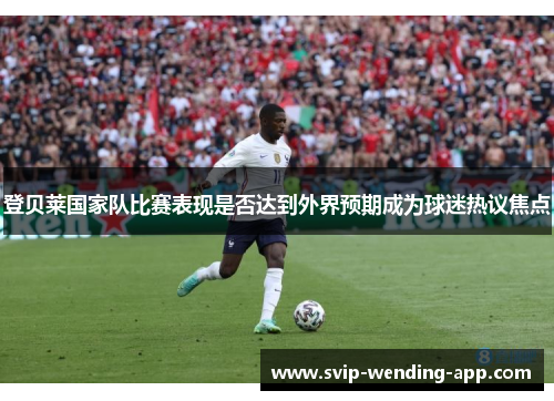 登贝莱国家队比赛表现是否达到外界预期成为球迷热议焦点 登贝莱国家队比赛表现是否达到外界预期成为球迷热议焦点